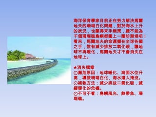 海洋保育學家目前正在努力解決馬爾
地夫的珊瑚白化問題，對於海水上升
的狀況，也顯得束手無策，總不能為
千個珊瑚礁島嶼都圍上一圈防潮堤吧！
看來，馬爾地夫的命運握在全球各國
之手，惟有減少排放二氧化碳，讓地
球不再暖化，馬爾地夫才不會消失在
地球上。

★消失檔案
⊙瀕危原因：地球暖化、海面水位升
高，導致珊瑚白化、海水灌入淹沒。
⊙補救方法：減少排放二氧化碳，減
緩暖化的危機。
⊙不可不看：島嶼風光、熱帶魚、珊
瑚礁。
 