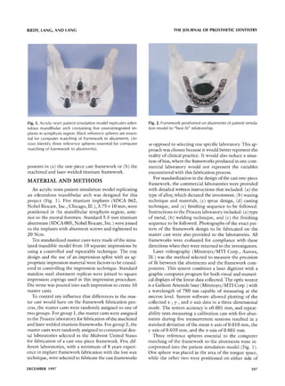 RIEDY, LANG, A N D LANG                                                          THE JOURNAL OF PROSTHETIC DENTISTRY




Fig. 1. Acrylic resin patient simulation model replicates eden-   Fig. 2. Framework positioned on abutments of patient simula-
tulous mandibular arch containing five osseointegrated im-        tion model to "best fit" relationship.
plants in symphysis region. Black reference spheres are essen-
tial for computer matching of framework to abutments. (Ar-
rows identify three reference spheres essential for computer      as opposed to selecting one specific laboratory. This ap-
matching of framework to abutments).                              proach was chosen because it would better represent the
                                                                  reality o f clinical practice. It would also reduce a situa-
                                                                  tion of bias, where the frameworks produced in one com-
ponents in (a) the one-piece cast framework or (b) the            mercial laboratory would not represent the variables
machined and laser-welded titanium framework.                     encountered with this fabrication process.
                                                                     For standardization in the design o f the cast one-piece
MATERIAL         AND METHODS
                                                                  framework, the commercial laboratories were provided
   An acrylic resin patient simulation model replicating          with detailed written instructions that included: (a) the
an edentulous mandibular arch was designed for this               type o f alloy, which dictated the investment, (b) waxing
project (Fig. ]). Five titanium implants (SDCA 062,               technique and materials, (c) sprue design, (d) casting
Nobel Biocare, Inc., Chicago, Ill.), 3.75 x 10 mm, were           technique, and (e) finishing sequence to be followed.
positioned in 1:he mandibular symphysis region, ante-             Instructions to the Procera laboratory included: (a) type
rior to the mental foremen. Standard 5.5 m m titanium             o f metal, (b) welding technique, and (c) the finishing
abutments (SDCA 005, Nobel Biocare, Inc.) were joined             sequence to be followed. Photographs o f the exact pat-
to the implants with abutment screws and tightened to             tern o f the framework design to be fabricated on the
20 Ncm.                                                           master cast were also provided to the laboratories. All
   Ten standardized master casts were made o f the simu-          frameworks were evaluated for compliance with these
lated mandible', model from 10 separate impressions by            directions when they were returned to the investigators.
using a controlled and repeatable technique. The tray                Laser videography ( M i t u t o y o / M T I Corp., Aurora,
design and the use o f an impression splint with an ap-           Ill.) was the m e t h o d selected to measure the precision
propriate impression material were factors to be consid-          o f fit between the abutments and the framework com-
ered in controlling the impression technique. Standard            ponents. This system combines a laser digitizer with a
stainless steel abutment replicas were joined to square           graphic computer program for both visual and numeri-
impression copings used in this impression procedure.             cal displays o f the linear data collected. The optic source
Die stone was poured into each impression to create 10            is a Gallium Arsenide laser ( M i t u t o y o / M T I Corp.) with
master casts.                                                     a wavelength o f 780 nm capable of measuring at the
   To control any influence that differences in the mas-          micron level. System software allowed plotting o f the
ter cast would have on the framework fabrication pro-             collected x-, y-, and z-axis data in a three-dimensional
cess, the master casts were randomly assigned to one o f          mode. The system accuracy is ±0.001 ram, and repeat-
two groups. For group 1, the master casts were assigned           ability tests measuring a calibration cast with five abut-
to the Procera laboratory for fabrication o f the machined        ments during five measurement sessions resulted in a
and laser-welded titanium frameworks. For group 2, the            standard deviation o f the mean x-axis o f 0.010 ram, the
master casts were randomly assigned to commercial den-            y-axis o f 0.010 ram, and the z-axis o f 0.001 ram.
tal laboratories selected in the Midwest United States               Three reference spheres essential to the computer
for fabrication o f a cast one-piece framework. Five dif-         matching of the framework to the abutments were in-
ferent laboratories, with a minimum o f 8 years experi-           corporated into the patient simulation model (Fig. 1).
ence in implant framework fabrication with the lost wax           One sphere was placed in the area o f the tongue space,
technique, were selected to fabricate the cast frameworks         while the other two were positioned on either side o f

DECEMBER 1997'                                                                                                                 597
 