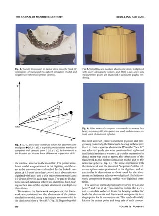 THE JOURNAL OF PROSTHETIC DENTISTRY                                                                                             RIEDY, LANG, AND LANG




Fig. :3. Transfer impression in dental stone records "best fit"                            Fig. 5. Nobel Biocare standard abutment cylinder is digitized
orientation of framework to patient simulation model and                                   with laser videography system, and 1600 x-axis and y-axis
negatives of reference spheres (arrows).                                                   measurement points are illustrated in computer graphic ren-
                                                                                           dering.


  Z




(0,0,0)
                                         ore|..                  |   o,o ~ ,
                                                                          w           ~,

                       j     .   ojO                  ,w~....I                        i
                    oe I                o'~   ...                o       "''--        a
            o ele          ,,p~ ~'w~"               "'''-        o               -"




                                                                                           Fig. 6. After series of computer commands to remove hex
                                                                                           head, remaining 450 data points are used to determine cen-
                                                                                           troid point of abutment cylinder.

                                                                                      X
                                                                                           the most anterior (center) a b u t m e n t location and pro-
Fig. 4. X-, y-, and z-axis coordinate values for abutment cen-                             gressing posteriorly, the framework-bearing surfaces were
troid point@ (xl, yl, zl) at a specific prosthodontic interface is                         fitted to their respective abutments. When the "best fit"
compared with centroid point 0 (x2, y2, z2) for framework at                               was achieved, guide pins were positioned and tightened
this location to calculate linear differences in precision of fit.                         until initial resistance was met. A transfer impression in
                                                                                           dental stone was used to record the orientation o f the
                                                                                           framework to the patient simulation model and to the
the midline, anterior to the mandible. The patient simu-                                   reference spheres (Fig. 3). The stone impression with
lation model was positioned in the digitizer, and the ar-                                  the framework and the recorded "negatives" o f the ref-
eas to be measured were identified by the linked com-                                      erence spheres were positioned in the digitizer, and ar-
puter. A 6.0 m m 2 area that covered each a b u t m e n t was                              eas similar in dimensions to those used for the abut-
digitized with an x- and y-axis measurement matrix and                                     ments and reference spheres were digitized. Each frame-
0.100 m m between each data point. The area to be digi-                                    work c o m p o n e n t - b e a r i n g surface was digitized three
tized on each reference sphere was identified. Each bear-                                  times.
ing surface area o f the implant a b u t m e n t was digitized                                The centroid m e t h o d previously reported by Lie and
three times.                                                                               Jemt, ]6 and Tan et al) 7 was used to reduce the x-, y-,
   To measure the framework components, the frame-                                         and z-axis data collected from the bearing surface for
work was positioned on the abutments o f the patient                                       b o t h the abutments and framework components to a
simulation model, using a technique r e c o m m e n d e d in                               single point for fit measurements. This m e t h o d initially
the clinic to achieve a "best fit" (Fig. 2). Beginning with                                locates the center point and long axis o f each compo-

598                                                                                                                                VOLUME 78 NUMBER 6
 