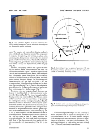 RIEDY, LANG, AND LANG                                                         THE JOURNAL OF PROSTHETIC DENTISTRY




                                                                                      l
                                                                                          I
                                                                                              I
                                                                                                  l




                                                                                                      Il

                                                                                                           I
                                                                                                               l


                                                                                Sphere A


                                                                               of Sphere B


Fig. 7. Gold cylinder is digitized in manner similar to abut-                                                      i

ment, and 450 data points used to determine centroid point
are illustrated in graphic rendering.                                             Centroid                 point       ~        ~-~


                                                                                                                           t              ~ J


 nent. The mean z-axis plane of the bearing surface is           Z                                                             I
 then calculated, and the center point of the component                                                                         I
                                                                                                                                    I
 is projected along its long axis to the z-axis plane as the                                                                         I
                                                                                                                                         I
 centroid point. Comparisons between the two centroid                                                                                     I
                                                                       X                                                                      I
 points, one for the abutment and the other for the frame-                                                                                     I
                                                                                                                                                I
work component, provide the measurements of preci-                                                                                                  I
 sion of fit as x-axis, y-axis displacements, and z-axis gaps
 (Fig. 4).
    The laser videography software was capable of defin-        Fig. 8. Centroid point and long axis of abutment (AB) was
 ing the centroid points, thus this method was used. The        located by matching spheres of known diameter (spheres A
 abutment illusllated in Figure 5 represents approximately      and B) to inner edge of bearing surface.
 1600 x- and y-axis measurement points, collected by the
laser videography system. Data points that do not con-
tribute to the location of the centroid point are elimi-
nated from the abutment data set. The remaining points
 (approximately 450) and their respective x-, y-, and
z-axis coordinate values formed the database used to deter-
mine the centroid point (Fig. 6). Data for determining the
centroid points for the framework component-bearing sur-
faces were managed in a similar manner (Fig. 7).
    The center point and long axis of each abutment was
located by matching balls of a lr~nown diameter to the
recorded data set (Fig. 8). The mean z-axis plane of the
bearing surface was computed from the 450 data points,
and the centroid point was determined by projecting
the center point onto the bearing surface plane (Fig. 9).
Differences bewveen the various centroid points for the
                                                                Fig. 9. Centroid point was determined by projecting center
framework and for the abutments were determined by
                                                                point onto mean bearing surface plane of abutment.
matching the reference spheres recorded during the mea-
surement of the patient simulation with the sphere nega-
tives recorded when measuring the framework (Fig. 10,
A and B). This; computer function positioned the sets of           Calculation of a proper sample size was necessary to
centroid points in the same orientation that was used in        assure adequate levels of significance and power to de-
the clinic to achieve a "best fit." Once matched, the           tect differences in the area of clinical interest. The pur-
centroid poin'cs for the framework could be compared            pose of this study was to estimate the differences in pre-
with those of the abutments and the x- and y-axis dis-          cision of fit between a one-piece cast framework (lain)
placements and z-axis gaps calculated (Fig. 11, A and           and those fabricated by copy milling and laser welding
B).                                                             (gmw). The null hypothesis was as follows:

DECEMBER 1997                                                                                                                                           599
 