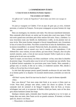 2. COMPRÉHESION ÉCRITE
        1. Lisez le texte et choisissez la bonne réponse :
                             Une aventure en Calabre
   Un officier de l’ armée de Napoléon Ier décrit dans une lettre son voyage en
   Italie.

    Un jour je voyageais en Calabre. C'est un pays de gens qui, je crois, n'aiment
personne, et surtout les Français. J'avais pour compagnon un jeune homme de vingt
ans.
    Dans ces montagnes, les chemins sont rudes. Nos chevaux marchaient lentement.
Mon camarade allait devant; un sentier qui lui parut plus court nous égara. II était
nuit noire quand nous arrivâmes près d'une maison fort noire. Nous у entrâmes. La
nous trouvâmes toute une famille de charbonniers à table, où du premier mot on
nous invita. Mon jeune homme mangeait et buvait tranquillement; moi, j'examinais
le lieu et la mine de nos hôtes. Nos hôtes avaient bien la mine de charbonniers, mais
la maison ressemblait à un arsenal. Partout des fusils, des pistolets, des couteaux.
    Mon camarade riait et causait avec tout le monde et, par imprudence, il dit
d'abord d'où nous venions, où nous allions, qui nous étions. Français, chez nos plus
mortels ennemis, seuls, si loin de tout secours humain! Enfin il parla de sa valise,
priant qu'on la mit sous son oreiller.
Après le souper, on nous laissa; nos hôtes couchaient en bas, nous dans la chambre
du premier étage. Une petite pièce sous le toit où l’on montait par une échelle. Sous
le plafond étaient suspendues les provisions pour toute l'année. Mon camarade у
grimpa seul, se coucha, la tête sur sa valise, et s'endormit aussitot. Moi, décide à
veiller, je fis un bon feu et m'assit auprès.
    La nuit était déjà presque passée quand j'entendis au-dessous de moi notre hôte
et sa femme parler et se disputer. En écoutant attentivement, j'entendis ces mots du
mari:
    «Eh bien! voyons, faut-il les tuer tous les deux?» A quoi la femme répondit:
    «Oui».
    Que vous dirai-je? Tout mon corps était froid, je ne savais si j'étais mort ou
vivant. Nous deux, presque sans armes, contre eux douze ou quinze. Et mon
camarade mort de sommeil et de fatigue! L'appeler, faire du bruit, je n'osais;
m'échapper tout seul, je ne pouvais; la fenêtre n'était pas haute, mais en bas deux
gros chiens hurlaient comme des loups.
    Quelques minutes après, j'entendis dans l'escalier quelqu'un et je vis le mari, sa
lampe dans une main, dans l'autre un de ses grands couteaux. И montait, sa femme
après lui, disait à voix basse:
    — Doucement, va doucement!
 