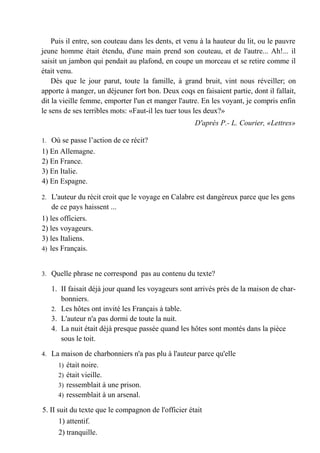 Puis il entre, son couteau dans les dents, et venu à la hauteur du lit, ou le pauvre
jeune homme était étendu, d'une main prend son couteau, et de l'autre... Ah!... il
saisit un jambon qui pendait au plafond, en coupe un morceau et se retire comme il
était venu.
    Dès que le jour parut, toute la famille, à grand bruit, vint nous réveiller; on
apporte à manger, un déjeuner fort bon. Deux coqs en faisaient partie, dont il fallait,
dit la vieille femme, emporter l'un et manger l'autre. En les voyant, je compris enfin
le sens de ses terribles mots: «Faut-il les tuer tous les deux?»
                                                     D'après P.- L. Courier, «Lettres»

1. Où se passe l’action de ce récit?
1) En Allemagne.
2) En France.
3) En Italie.
4) En Espagne.

2. L'auteur du récit croit que le voyage en Calabre est dangéreux parce que les gens
   de ce pays haissent ...
1) les officiers.
2) les voyageurs.
3) les Italiens.
4) les Français.


3. Quelle phrase ne correspond pas au contenu du texte?

   1. II faisait déjà jour quand les voyageurs sont arrivés près de la maison de char-
      bonniers.
   2. Les hôtes ont invité les Français à table.
   3. L'auteur n'a pas dormi de toute la nuit.
   4. La nuit était déjà presque passée quand les hôtes sont montés dans la pièce
      sous le toit.

4. La maison de charbonniers n'a pas plu à l'auteur parce qu'elle
     1) était noire.
     2) était vieille.
     3) ressemblait à une prison.
     4) ressemblait à un arsenal.

5. II suit du texte que le compagnon de l'officier était
       1) attentif.
       2) tranquille.
 