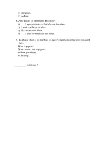 3) silencieux.
   4) modeste.

 6.Quels étaient les sentiments de l'auteur?
   1)      II sympathisait avec les hôtes de la maison.
   2) II avait confiance en hôtes.
   3) II avait peur des hôtes.
   4)      II était reconnaissant aux hôtes.

 7. La phrase «Faut-il les tuer tous les deux?» signifiait que les hôtes voulaient
    tuer .
   1) les voyageurs.
   2) les chevaux des voyageurs.
   3) deux gros chiens.
   4) les coqs.



__________ points sur 7
 