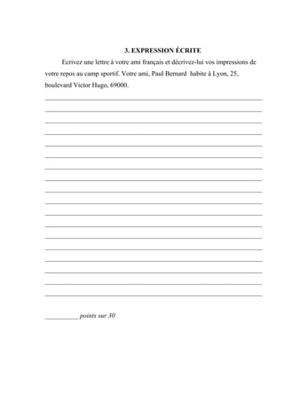 3. EXPRESSION ÉCRITE
      Ecrivez une lettre à votre ami français et décrivez-lui vos impressions de
votre repos au camp sportif. Votre ami, Paul Bernard habite à Lyon, 25,
boulevard Victor Hugo, 69000.
_________________________________________________________________
_________________________________________________________________
_________________________________________________________________
_________________________________________________________________
_________________________________________________________________
_________________________________________________________________
_________________________________________________________________
_________________________________________________________________
_________________________________________________________________
_________________________________________________________________
_________________________________________________________________
_________________________________________________________________
_________________________________________________________________
_________________________________________________________________
_________________________________________________________________
_________________________________________________________________
_________________________________________________________________
_________________________________________________________________


__________ points sur 30
 