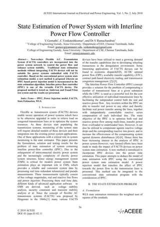 ACEEE International Journal on Electrical and Power Engineering, Vol. 1, No. 2, July 2010




State Estimation of Power System with Interline
            Power Flow Controller
                          V.Gomathi1, C.Venkateshkumar2, and Dr.V.Ramachandran3
       1, 2
           College of Engineering Guindy, Anna University / Department of EEE, Chennai Tamilnadu, India.
                            Email: gomesvg@annauniv.edu, venkateshceg@gmail.com
         3
           College of Engineering Guindy, Anna University / Department of CSE, Chennai Tamilnadu, India
                                           Email: rama@annauniv.edu

Abstract— Now-a-days Flexible A.C. Transmission                    devices have been utilized to meet a growing demand
System (FACTS) controllers are incorporated into the               of the transfer capabilities due to developing wheeling
power system network to control the power flow and                 transactions in the deregulation environment. Some
enhance system stability. Traditional state estimation
                                                                   interesting applications of FACTS devices can be
methods without integrating FACTS devices will not be
suitable for power systems embedded with FACTS
                                                                   found to economic dispatch(ED), AC/DC optimal
controller. Based on the conventional power system state           power flow (OPF), available transfer capability (ATC),
estimation model, a new method is proposed wherein an              contract path based electricity trading, and transmission
IPFC based power injection model is incorporated in the            congestion management. [2]-[3].
state estimation algorithm. Interline power flow controller           The Interline Power Flow Controller (IPFC) concept
(IPFC) is one of the versatile FACTS device. The                   provides a solution for the problem of compensating a
proposed method is tested on Anderson and Fouad 9-bus              number of transmission lines at a given substation
test system and the results are presented.                         while the UPFC is used as a powerful tool for the cost
                                                                   effective utilization of individual transmission lines by
   Index Terms— IPFC, Power Injection model, FACTS,
State Estimation, WLS.                                             facilitating the independent control both the real and
                                                                   reactive power flow. Any inverters within the IPFC are
                     I. INTRODUCTION                               able to transfer real power to any other and thereby
                                                                   facilitate real power transfer among the lines, together
   Flexible ac transmission system (FACTS) devices                 with independently controllable reactive series
enable secure operation of power systems which have                compensation of each individual line. The main
to be otherwise upgraded in order to relieve load on               objective of the IPFC is to optimize both real and
congested transmission lines or to optimize the system             reactive power flow among multi-lines, transfer power
resources. As these devices start populating the                   from overloaded to underloaded lines. However, it can
transmission systems, monitoring of the system state               also be utilized to compensate against reactive voltage
will require detailed models of these devices and their            drops and the corresponding reactive line power, and to
integration into the existing power system applications.           increase the effectiveness of the compensating system
One of these applications with a critical role in system           against dynamic disturbances [4]-[6]. Hence there has
monitoring is the state estimator. This paper presents             been increasing interest in the analysis of IPFC in
the formulation, solution and testing results for the              power system.However; very limited efforts have been
problem of state estimation of system containing                   made to study the impact of FACTS devices on power
interline power-flow controller (IPFC). Due to the                 system state estimation. A new method is introduced to
enlargement of interconnected electric power system                incorporate IPFC devices into the power state
and the increasingly complexity of electric power                  estimation. This paper attempts to deduce the model of
system structure, hence energy management system                   state estimation with IPFC using the conventional
(EMS) is critical for modern power system State                    power system state estimation model. A power
estimation plays an important role in EMS, which                   injection model that transfers the affect of IPFC
provides a reliable and consistent system data by                  towards the power flow to the transmission lines is
processing real time redundant telemetered and pseudo              presented. This method can be integrated to the
measurements. These measurements typically consist                 conventional state estimation program with the
of bus voltage magnitudes, real and reactive line flows            consideration of IPFC.
and power injection. Processing these real time data,
different kinds of advanced application software in                     II. THE STATE ESTIMATION PROBLEM
EMS are derived, such as voltage stability
analysis, security constraint and transient stability              A. Formulation
analysis et al. Since the concept of flexible AC
                                                                   WLS state estimation minimizes the weighted sum of
transmission systems (FACTS) was proposed by
                                                                   squares of the residuals.
Hingorani in the 1860s,[1] many various FACTS

                                                              56
© 2010 ACEEE
DOI: 01.ijepe.01.02.11
 