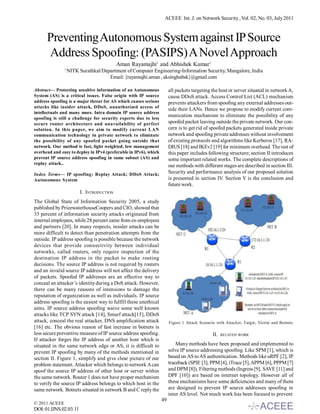 ACEEE Int. J. on Network Security , Vol. 02, No. 03, July 2011



      Preventing Autonomous System against IP Source
      Address Spoofing: (PASIPS) A Novel Approach
                                          Aman Rayamajhi1 and Abhishek Kumar1
               1
                   NITK Surathkal/Department of Computer Engineering-Information Security, Mangalore, India
                                     Email: {rayamajhi.aman , aksinghabsk}@gmail.com

Abstract— Protecting sensitive information of an Autonomous            all packets targeting the host or server situated in network A,
System (AS) is a critical issues. False origin with IP source          cause DDoS attack. Access Control List (ACL) mechanism
address spoofing is a major threat for AS which causes serious         prevents attackers from spoofing any external addresses out-
attacks like insider attack, DDoS, unauthorized access of
                                                                       side their LANs. Hence we propose to modify current com-
intellectuals and many more. Intra domain IP source address
                                                                       munication mechanism to eliminate the possibility of any
spoofing is still a challenge for security experts due to less
secure router architecture and unavailability of perfect               spoofed packet leaving outside the private network. Our con-
solution. In this paper, we aim to modify current LAN                  cern is to get rid of spoofed packets generated inside private
communication technology in private network to eliminate               network and spoofing private addresses without involvement
the possibility of any spoofed packet going outside that               of existing protocols and algorithms like Kerberos [17], RA-
network. Our method is fast, light weighted, low management            DIUS [18] and IKEv2 [19] for minimum overhead. The rest of
overhead and easy to deploy in IPv4 (preferable in IPv6), which        this paper includes following structure; section II introduces
prevent IP source address spoofing in same subnet (AS) and             some important related works. The complete descriptions of
replay attack..
                                                                       our methods with different stages are described in section III.
Index Terms— IP spoofing; Replay Attack; DDoS Attack;                  Security and performance analysis of our proposed solution
Autonomous System                                                      is presented in section IV. Section V is the conclusion and
                                                                       future work.
                        I. INTRODUCTION
The Global State of Information Security 2005, a study
published by PricewaterhouseCoopers and CIO, showed that
33 percent of information security attacks originated from
internal employees, while 28 percent came from ex-employees
and partners [20]. In many respects, insider attacks can be
more difficult to detect than penetration attempts from the
outside. IP address spoofing is possible because the network
devices that provide connectivity between individual
networks, called routers, only require inspection of the
destination IP address in the packet to make routing
decisions. The source IP address is not required by routers
and an invalid source IP address will not affect the delivery
of packets. Spoofed IP addresses are an effective way to
conceal an attacker’s identity during a DoS attack. However,
there can be many reasons of intensions to damage the
reputation of organization as well as individuals. IP source
address spoofing is the easiest way to fulfill these unethical
aims. IP source address spoofing waive some well known
attacks like TCP SYN attack [14], Smurf attack[15], DDoS
attack, conceal the real attacker, DNS amplification attack            Figure 1 Attack Scenario with Attacker, Target, Victim and Botnets
[16] etc. The obvious reason of fast increase in botnets is
less secure preventive measure of IP source address spoofing.                                 II.   RELATED WORK
If attacker forges the IP address of another host which is
situated in the same network edge or AS, it is difficult to                Many methods have been proposed and implemented to
prevent IP spoofing by many of the methods mentioned in                solve IP source addressing spoofing. Like SPM [1], which is
section II. Figure 1, simplify and give clear picture of our           based on AS to AS authentication. Methods like uRPF [2], IP
problem statement. Attacker which belongs to network A can             traceback (SPIE [3], PPM [4], iTrace [5], APPM [6], PPPM [7]
spoof the source IP address of other host or server within             and DPM [8]), Filtering methods (Ingress [9], SAVE [11] and
the same network. Router 1 does not have proper mechanism              DPF [10]) are based on internet topology. However all of
to verify the source IP address belongs to which host in the           these mechanisms have some deficiencies and many of them
same network. Botnets situated in network B and C reply the            are designed to prevent IP source addresses spoofing in
                                                                       inter AS level. Not much work has been focused to prevent
                                                                  49
© 2011 ACEEE
DOI: 01.IJNS.02.03.11
 