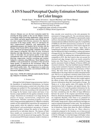 ACEEE Int. J. on Signal & Image Processing, Vol. 03, No. 01, Jan 2012



 A HVS based Perceptual Quality Estimation Measure
                 for Color Images
                   Prateek Gupta1, Priyanka Srivastava1, Satyam Bhardwaj1 and Vikrant Bhateja1
                                   1
                                   Department of Electronics and Communication Engineering
                                   Shri Ramswaroop Memorial Group of Professional Colleges
                                                  Lucknow-227105 (U.P), India
                                      Email: {enggprateek.gupta, priyanka.srivastava4989,
                                           er.satyam123, bhateja.vikrant}@gmail.com

Abstract—Human eyes are the best evaluation model for                   they consider error sensitivity as the only parameter for
assessing the image quality as they are the ultimate receivers          assessment of image quality [3]. The conventional indexes
in numerous image processing applications. Mean squared                 of quality assessment MSE and PSNR are operationally simple
error (MSE) and peak signal-to-noise ratio (PSNR) are the               and have clear physical meaning but are unable to assess the
two most common full-reference measures for objective
                                                                        similarity between different distortion types [4]. Compatibility
assessment of the image quality. These are well known for
their computational simplicity and applicability for                    of SSIM [5] with HVS characteristics accounts for its wide
optimization purposes, but somehow fail to correlate with the           applicability, yet the performance of this metric degrade for
Human Visual System (HVS) characteristics. In this paper a              poor quality and high texture images. Apart from its
novel HVS based perceptual quality estimation measure for               computational complexity (in comparison to MSE), SSIM is
color images is proposed. The effect of error, structural               also not efficient for relative translations, scaling and rotation
distortion and edge distortion have been taken in account in            of images [4], [6]. Eric Wharton et al. [7] included Michelson
order to determine the perceptual quality of the image                  contrast and MSE for making their proposed metrics more
contaminated with various types of distortions like noises,             compatible to HVS. But their metrics does not account for
blurring, compression, contrast stretching and rotation.
                                                                        structural and edge changes which are mainly noticed by
Subjective evaluation using Difference Mean Opinion Score
(DMOS), is also performed for assessment of the perceived               human eyes. Wan Yang et al. [8] used a method of image
image quality. As depicted by the correlation values, the               quality assessment based on Region of Interest (ROI) and
proposed quality estimation measure proves to be an efficient           structural similarity. They had modified classical SSIM by
HVS based quality index. The comparisons in results also                using circular symmetric Gaussian weighting function and
show better performance than conventional PSNR and                      used gradient operator to enhance the performance of their
Structural Similarity (SSIM).                                           metric. But their metric does not account for the edge
                                                                        modifications in the image which are mainly noticed by human
Index Terms—PSNR, HVS, RGB color model, Quality Measure                 eyes. Wei Fu et al. proposed a similarity index [9] for color
(Q), Subjective Evaluation, DMOS.
                                                                        images and used edge, luminance and structural similarity
                                                                        for the assessment of quality. However their model neglects
                          I. INTRODUCTION
                                                                        the effects of other color image components like contrast
    Although the field of digital image processing is built on          that give information about the visual quality of image. Bo
the foundation of mathematical formulations, yet human                  Wang et al. in their quality index [10] employ the HVS
intuition and analysis plays a central role in the choice of one        characteristics both in frequency and spatial domain. Ho-
technique over another [1]. The visual quality of a color image         Sung Han et al. [11] used the gradient information for the
is adjudged in the best way according to the look and feel of           assessment of image quality. The concept used in their work
the image by the human visual system and hence it has                   has been considering only the effect of large differences
become a major platform for the quality evaluation of color             between the pixels of the original and distorted images.
images. Distortions are introduced in an image during the               However, distortions projecting small differences in the pixels
process of storage, reconstruction, compression and                     are neglected. Recently, Chen Yutuo et al. proposed an
enhancement. Therefore, assessment of quality is a crucial              evaluation method for coding color images [12] based on the
task in image processing applications [2]. Objective evaluation         HVS model. Image pixels, region construction and edges are
models use the mathematical expressions for assessment of               used as evaluation parameters in their work. The simulations
image quality while the subjective models are based on                  performed by the authors have considered only the limited
physiological and psychological perception of human.                    set of distortions, being silent about the effect of different
Subjective models, evaluate the quality of the image as                 noise types, rotation, blurring etc. Many objective
perceived by an individual observer. The features of both               evaluations proposed in the literature are at times proved
these models are incorporated in the HVS model that                     complex and could not compete over the conventional PSNR
correlates well with the perceived image quality. The scope             [13]-[15]. Although, it is true that images with higher values
of conventional HVS based evaluation model is limited, as               of PSNR do not often yield good visualization by human

© 2012 ACEEE                                                       63
DOI: 01.IJSIP.03.01. 11
 