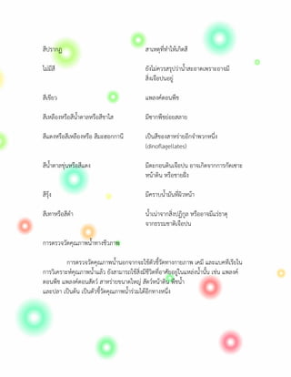 สีปรากฏ                                      สาเหตุที่ทําใหเกิดสี

ไมมีสี                                      ยังไมควรสรุปวาน้ําสะอาดเพราะอาจมี
                                             สิ่งเจือปนอยู

สีเขียว                                      แพลงคตอนพืช

สีเหลืองหรือสีน้ําตาลหรือสีชาใส              มีซากพืชยอยสลาย

สีแดงหรือสีเหลืองหรือ สีมะฮอกกานี            เปนสีของสาหรายอีกจําพวกหนึ่ง
                                             (dinoflagellates)

สีน้ําตาลขุนหรือสีแดง                       มีตะกอนดินเจือปน อาจเกิดจากการกัดเซาะ
                                             หนาดิน หรือชายฝง

สีรุง                                       มีคราบน้ํามันที่ผิวหนา

สีเทาหรือสีดํา                               น้ําเนาจากสิ่งปฏิกูล หรืออาจมีแรธาตุ
                                             จากธรรมชาติเจือปน

การตรวจวัดคุณภาพน้ําทางชีวภาพ

          การตรวจวัดคุณภาพน้ํานอกจากจะใชตัวชี้วัดทางกายภาพ เคมี และแบคทีเรียใน
การวิเคราะหคุณภาพน้ําแลว ยังสามารถใชสิ่งมีชีวิตที่อาศัยอยูในแหลงน้ํานั้น เชน แพลงค
ตอนพืช แพลงคตอนสัตว สาหรายขนาดใหญ สัตวȎหนาดิน พืชน้ํา
และปลา เปนตน เปนตัวชี้วัดคุณภาพน้ํารวมไดอีกทางหนึ่ง
 