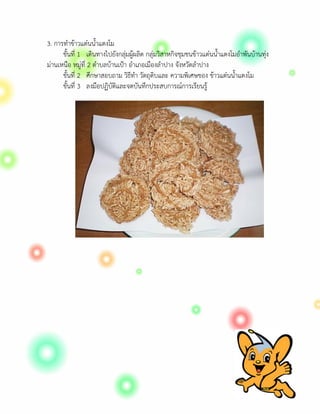 3. การทําขาวแตนน้ําแตงโม
      ขั้นที่ 1 เดินทางไปยังกลุมผูผลิต กลุมวิสาหกิจชุมชนขาวแตนน้ําแตงโมอําพันบานทุง
มานเหนือ หมูที่ 2 ตําบลบานเปา อําเภอเมืองลําปาง จังหวัดลําปาง
      ขั้นที่ 2 ศึกษาสอบถาม วิธีทํา วัตถุดิบและ ความพิเศษของ ขาวแตนน้ําแตงโม
      ขั้นที่ 3 ลงมือปฏิบัติและจดบันทึกประสบการณการเรียนรู
 