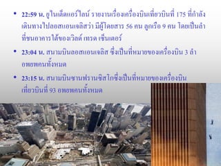 • 22:59 น. ยูไนเต็ดแอร์ไลน์ รายงานเรื่องเครื่องบินเที่ยวบินที่ 175 ที่กาลัง
  เดินทางไปลอสแอนเจลิสว่า มีผู้โดยสาร 56 คน ลูกเรือ 9 คน โดยเป็นลา
  ที่ชนอาคารใต้ของเวิลด์ เทรด เซ็นเตอร์
• 23:04 น. สนามบินลอสแอนเจลิส ซึ่งเป็นที่หมายของเครื่องบิน 3 ลา
  อพยพคนทั้งหมด
• 23:15 น. สนามบินซานฟรานซิสโกซึ่งเป็นที่หมายของเครื่องบิน
  เที่ยวบินที่ 93 อพยพคนทั้งหมด
 