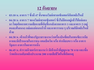 12 กันยายน
• 03:10 น. อาคาร 7 ซึ่งมี 47 ชั้นของเวิลด์เทรดเซ็นเตอร์เกิดเพลิงไหม้
• 04:20 น. อาคาร 7 ของเวิลด์เทรดเซ็นเตอร์ ซึ่งไม่มคนอยู่แล้วได้ถล่มลง
                                                   ี
  มา โดยเกิดจากความเสียหายที่เกิดขึ้นหลังจากอาคาร 1 และอาคาร 2 (อยู่
  คนละฝั่งถนน) ถล่มลงก่อนหน้านี้ และอาคารรอบ ๆ บริเวณก็มีเพลิงไหม้
  ด้วย
• 04:30 น. เจ้าหน้าที่ของรัฐบาลรายงานว่าเครื่องบินทีตกในเพนซิลวาเนีย
                                                     ่
  อาจจะมีเป้าหมายในการชน แคมป์เดวิด หรือ ทาเนียบขาว หรือ อาคาร
  รัฐสภา อาคารใดอาคารหนึง    ่
• 06:45 น. ตารวจนิวยอร์กรายงานว่า มีเจ้าหน้าที่สูญหาย 78 นาย และเชื่อ
  ว่าพนักงานดับเพลิงประมาณ 200 นายเสียชีวิตในที่เกิดเหตุ
 