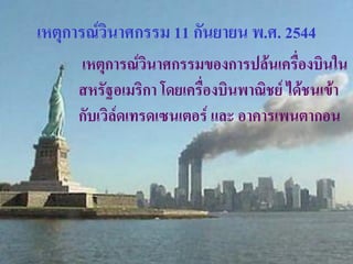 เหตุการณ์วินาศกรรม 11 กันยายน พ.ศ. 2544
     เหตุการณ์วินาศกรรมของการปล้นเครื่องบินใน
     สหรัฐอเมริกา โดยเครื่องบินพาณิชย์ ได้ชนเข้า
     กับเวิล์ดเทรดเซนเตอร์ และ อาคารเพนตากอน
 