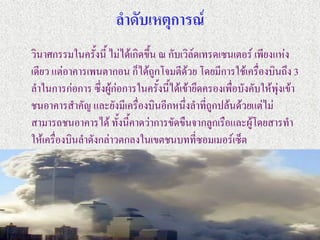 ลาดับเหตุการณ์
วินาศกรรมในครั้งนี้ ไม่ได้เกิดขึ้น ณ กับเวิล์ดเทรดเซนเตอร์ เพียงแห่ง
เดียว แต่อาคารเพนตากอน ก็ได้ถูกโจมตีด้วย โดยมีการใช้เครื่องบินถึง 3
ลาในการก่อการ ซึ่งผู้ก่อการในครั้งนี้ได้เข้ายึดครองเพื่อบังคับให้พุ่งเข้า
ชนอาคารสาคัญ และยังมีเครื่องบินอีกหนึ่งลาที่ถูกปล้นด้วยแต่ไม่
สามารถชนอาคารได้ ทั้งนี้คาดว่าการขัดขืนจากลูกเรือและผู้โดยสารทา
ให้เครื่องบินลาดังกล่าวตกลงในเขตชนบทที่ซอมเมอร์เซ็ต
 