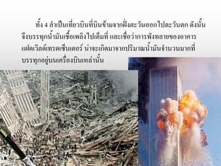 ทั้ง 4 ลาเป็นเที่ยวบินที่บินข้ามจากฝั่งตะวันออกไปตะวันตก ดังนั้น
จึงบรรทุกน้ามันเชื้อเพลิงไปเต็มที่ และเชื่อว่าการพังทลายของอาคาร
แฝดเวิลด์เทรดเซ็นเตอร์ น่าจะเกิดมาจากปริมาณน้ามันจานวนมากที่
บรรทุกอยู่บนเครื่องบินเหล่านั้น
 