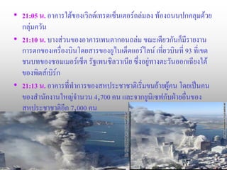 • 21:05 น. อาคารใต้ของเวิลด์เทรดเซ็นเตอร์ถล่มลง ท้องถนนปกคลุมด้วย
  กลุ่มควัน
• 21:10 น. บางส่วนของอาคารเพนตากอนถล่ม ขณะเดียวกันก็มีรายงาน
  การตกของเครื่องบินโดยสารของยูไนเต็ดแอร์ไลน์ เที่ยวบินที่ 93 ที่เขต
  ชนบทของซอมเมอร์เซ็ต รัฐเพนซิลวาเนีย ซึ่งอยู่ทางตะวันออกเฉียงใต้
  ของพิตส์เบิร์ก
• 21:13 น. อาคารที่ทาการของสหประชาชาติเริ่มขนย้ายผู้คน โดยเป็นคน
  ของสานักงานใหญ่จานวน 4,700 คน และจากยูนิเซฟกับฝ่ายอื่นของ
  สหประชาชาติอีก 7,000 คน
 