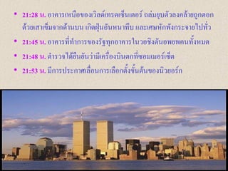• 21:28 น. อาคารเหนือของเวิลด์เทรดเซ็นเตอร์ ถล่มยุบตัวลงคล้ายถูกตอก
  ด้วยเสาเข็มจากด้านบน เกิดฝุ่นอันหนาทึบ และเศษหักพังกระจายไปทัว ่
• 21:45 น. อาคารที่ทาการของรัฐทุกอาคารในวอชิงตันอพยพคนทั้งหมด
• 21:48 น. ตารวจได้ยืนยันว่ามีเครื่องบินตกที่ซอมเมอร์เซ็ต
• 21:53 น. มีการประกาศเลื่อนการเลือกตั้งขั้นต้นของนิวยอร์ก
 