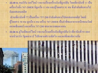 • 22:18 น. อเมริกัน แอร์ไลน์ รายงานเรื่องเครื่องบินที่ถูกปล้น โดยเที่ยวบินที่ 11 เป็น
  เครื่องโบอิ้ง 767-200ER มีลูกเรือ 11 คน และผู้โดยสาร 81 คน ซึ่งกาลังเดินทางไป
  ยังลอสแอนเจลิส
   ส่วนเที่ยวบินที่ 77 เป็นเครื่อง 757-200 กาลังเดินทางไปลอสแอนเจลิส โดยมี
  ผู้โดยสาร 58 คน ลูกเรือ 6 คน เครื่อง 767-200ER เป็นลาที่ชนอาคารเหนือของเวิลด์
  เทรดเซ็นเตอร์ และเครื่อง 757-200 ชนอาคารเพนตากอน
• 22:26 น. ยูไนเต็ดแอร์ไลน์ รายงานเรื่องเครื่องบินที่ถูกปล้นว่า เที่ยวบินที่ 93 ออก
  จากนิวอาร์ก รัฐเดลาแวร์ ไปยังซานฟรานซิสโก และตกที่เพนซิลวาเนีย
 