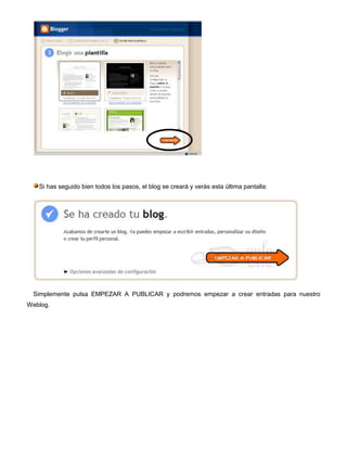Si has seguido bien todos los pasos, el blog se creará y verás esta última pantalla:




 Simplemente pulsa EMPEZAR A PUBLICAR y podremos empezar a crear entradas para nuestro
Weblog.
 