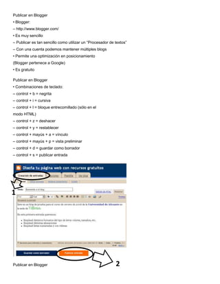 Publicar en Blogger
• Blogger:
– http://www.blogger.com/
• Es muy sencillo
– Publicar es tan sencillo como utilizar un “Procesador de textos”
– Con una cuenta podemos mantener múltiples blogs
• Permite una optimización en posicionamiento
(Blogger pertenece a Google)
• Es gratuito

Publicar en Blogger
• Combinaciones de teclado:
– control + b = negrita
– control + i = cursiva
– control + l = bloque entrecomillado (sólo en el
modo HTML)
– control + z = deshacer
– control + y = restablecer
– control + mayús + a = vínculo
– control + mayús + p = vista preliminar
– control + d = guardar como borrador
– control + s = publicar entrada




1




Publicar en Blogger                                        2
 