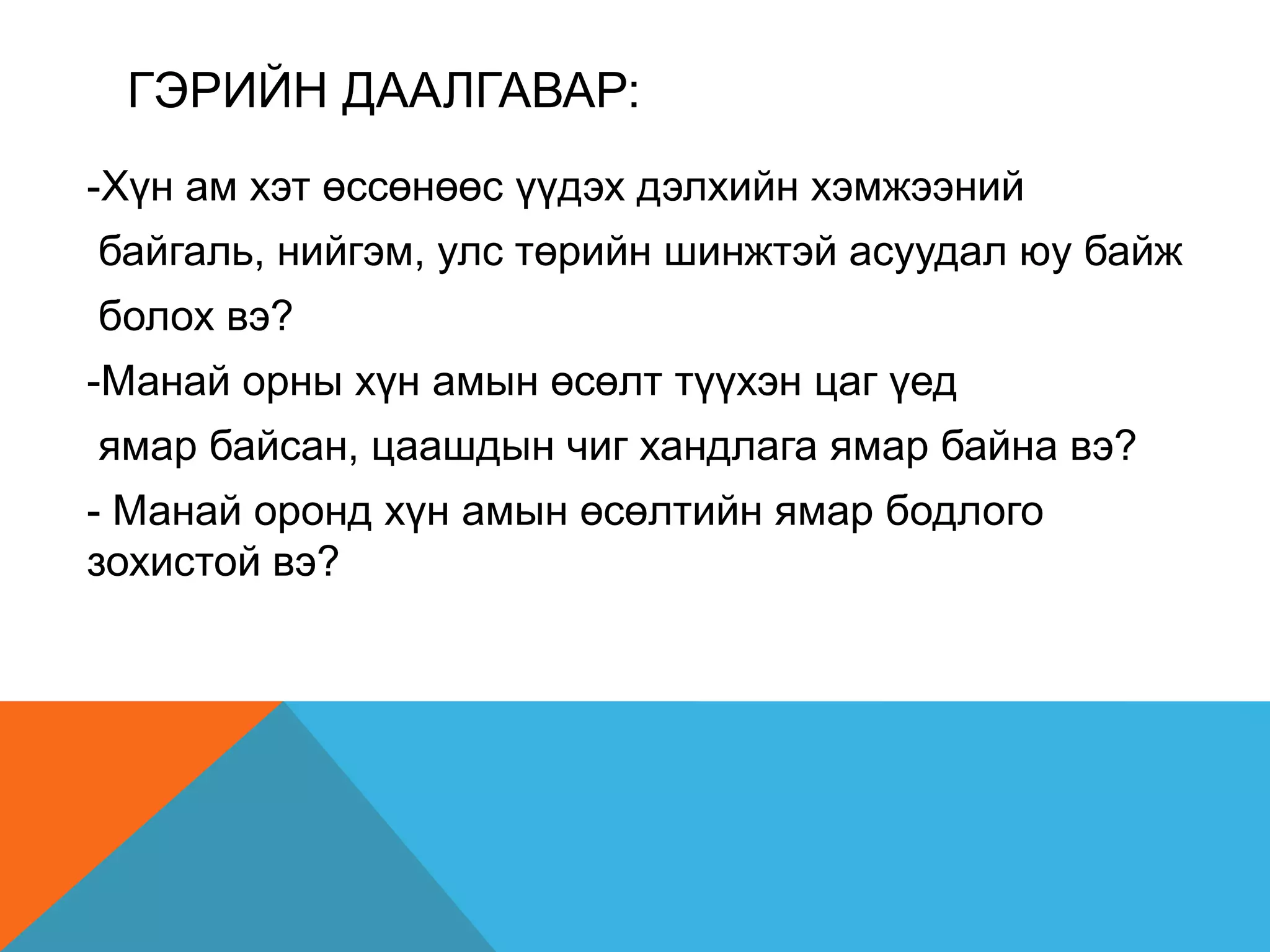 ГЭРИЙН ДААЛГАВАР:
-Хүн ам хэт өссөнөөс үүдэх дэлхийн хэмжээний
байгаль, нийгэм, улс төрийн шинжтэй асуудал юу байж
болох вэ?
-Манай орны хүн амын өсөлт түүхэн цаг үед
ямар байсан, цаашдын чиг хандлага ямар байна вэ?
- Манай оронд хүн амын өсөлтийн ямар бодлого
зохистой вэ?
 