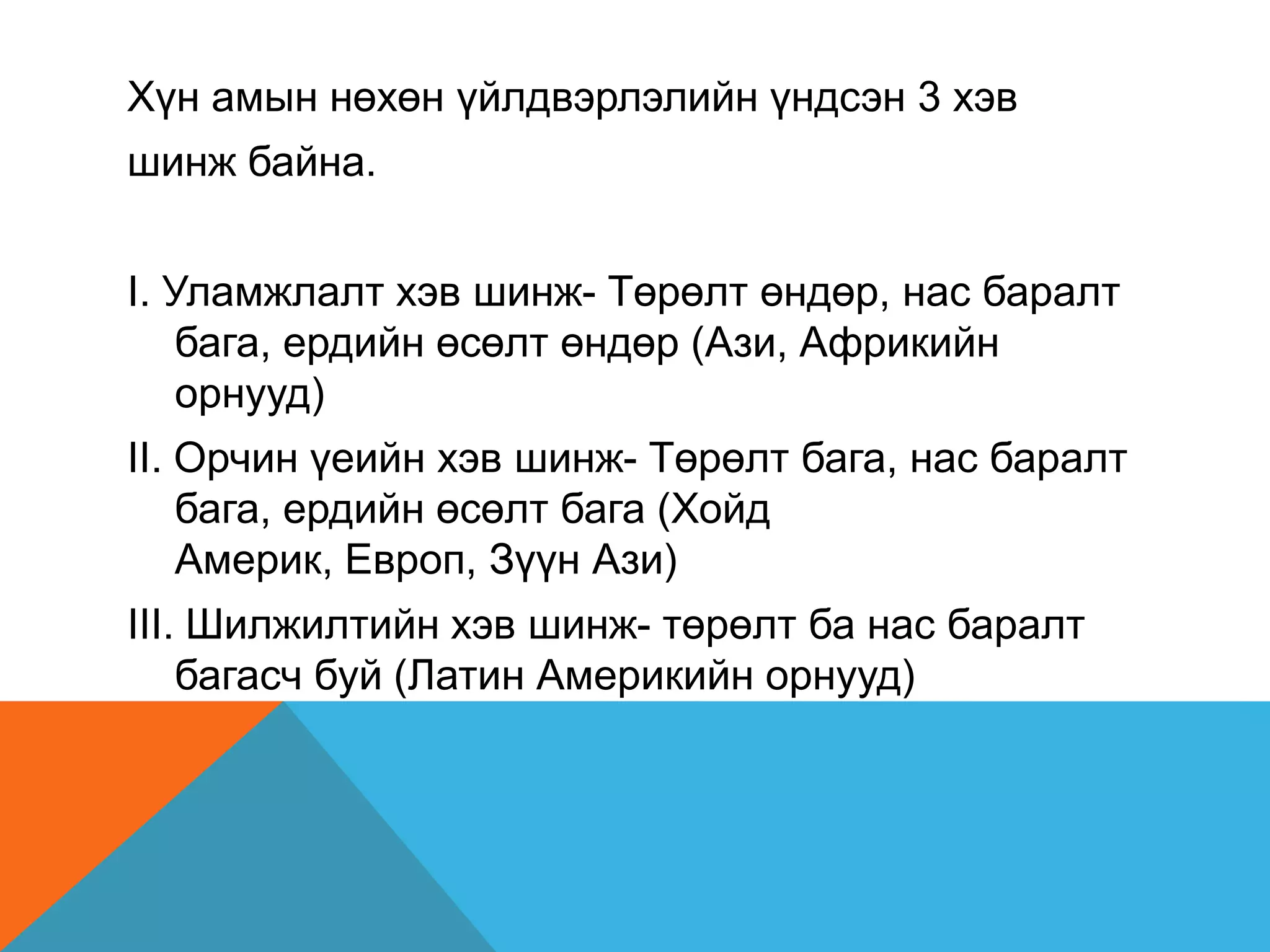 Хүн амын нөхөн үйлдвэрлэлийн үндсэн 3 хэв
шинж байна.


I. Уламжлалт хэв шинж- Төрөлт өндөр, нас баралт
    бага, ердийн өсөлт өндөр (Ази, Африкийн
    орнууд)
II. Орчин үеийн хэв шинж- Төрөлт бага, нас баралт
    бага, ердийн өсөлт бага (Хойд
    Америк, Европ, Зүүн Ази)
III. Шилжилтийн хэв шинж- төрөлт ба нас баралт
    багасч буй (Латин Америкийн орнууд)
 