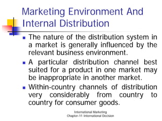 Marketing Environment And
Internal Distribution
 The nature of the distribution system in
 a market is generally influenced by the
 relevant business environment.
 A particular distribution channel best
 suited for a product in one market may
 be inappropriate in another market.
 Within-country channels of distribution
 very considerably from country to
 country for consumer goods.
                International Marketing
            Chapter-11 International Decision
 