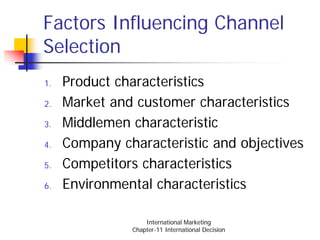 Factors Influencing Channel
Selection
1.   Product characteristics
2.   Market and customer characteristics
3.   Middlemen characteristic
4.   Company characteristic and objectives
5.   Competitors characteristics
6.   Environmental characteristics

                   International Marketing
               Chapter-11 International Decision
 