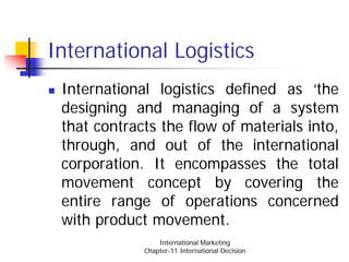 International Logistics
 International logistics defined as ‘the
 designing and managing of a system
 that contracts the flow of materials into,
 through, and out of the international
 corporation. It encompasses the total
 movement concept by covering the
 entire range of operations concerned
 with product movement.
                 International Marketing
             Chapter-11 International Decision
 