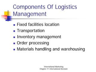 Components Of Logistics
Management
 Fixed facilities location
 Transportation
 Inventory management
 Order processing
 Materials handling and warehousing


                International Marketing
            Chapter-11 International Decision
 