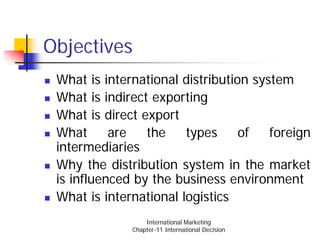 Objectives
 What is international distribution system
 What is indirect exporting
 What is direct export
 What      are   the    types     of   foreign
 intermediaries
 Why the distribution system in the market
 is influenced by the business environment
 What is international logistics
                  International Marketing
              Chapter-11 International Decision
 