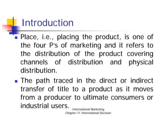 Introduction
Place, i.e., placing the product, is one of
the four P’s of marketing and it refers to
the distribution of the product covering
channels of distribution and physical
distribution.
The path traced in the direct or indirect
transfer of title to a product as it moves
from a producer to ultimate consumers or
industrial users. International Marketing
              Chapter-11 International Decision
 