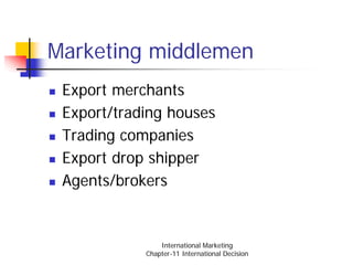 Marketing middlemen
 Export merchants
 Export/trading houses
 Trading companies
 Export drop shipper
 Agents/brokers


                International Marketing
            Chapter-11 International Decision
 