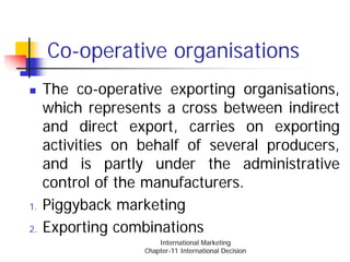 Co-operative organisations
     The co-operative exporting organisations,
     which represents a cross between indirect
     and direct export, carries on exporting
     activities on behalf of several producers,
     and is partly under the administrative
     control of the manufacturers.
1.   Piggyback marketing
2.   Exporting combinations
                       International Marketing
                   Chapter-11 International Decision
 