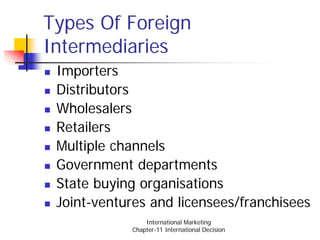 Types Of Foreign
Intermediaries
 Importers
 Distributors
 Wholesalers
 Retailers
 Multiple channels
 Government departments
 State buying organisations
 Joint-ventures and licensees/franchisees
                International Marketing
            Chapter-11 International Decision
 