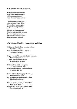 Cai chuva do céu cinzento
Cai chuva do céu cinzento
Que não tem razão de ser.
Até o meu pensamento
Tem chuva nele a escorrer.

Tenho uma grande tristeza
Acrescentada à que sinto.
Quero dizer-ma mas pesa
O quanto comigo minto.

Porque verdadeiramente
Não sei se estou triste ou não,
E a chuva cai levemente
(Porque Verlaine consente)
Dentro do meu coração.


Cai chuva. É noite. Uma pequena brisa
Cai chuva. É noite. Uma pequena brisa,
    Substitui o calor.
P'ra ser feliz tanta coisa é precisa.
   Este luzir é melhor.

O que é a vida? O espaço é alguém pra mim.
    Sonhando sou eu só.
A luzir, em quem não tem fim
    E, sem querer, tem dó.

Extensa, leve, inútil passageira,
    Ao roçar por mim traz
Uma ilusão de sonho, em cuja esteira
    A minha vida jaz.

Barco indelével pelo espaço da alma,
    Luz da candeia além
Da eterna ausência da ansiada calma,
    Final do inútil bem.

Que, se quer, e, se veio, se desconhece
    Que, se for, seria
O tédio de o haver... E a chuva cresce
    Na noite agora fria.
 