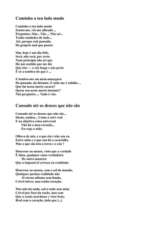 Caminho a teu lado mudo
Caminho a teu lado mudo
Sentes-me, vês-me alheado ...
Perguntas: Sim... Não ... Não sei...
Tenho saudades de tudo...
Até, porque está passado,
Do próprio mal que passei.

Sim, hoje é um dia feliz.
Será, não será, por certo
Num princípio não sei que
Há um sentido que me diz
Que isto — o céu longe e nós perto
É só a sombra do que é ...

E lembro-me em meia-amargura
Do passado, do distante, E tudo me é solidão ...
Que fui nessa morte escura?
Quem sou neste morto instante?
Não perguntes ... Tudo é vão.


Cansado até os deuses que não são
Cansado até os deuses que não são...
Ideais, sonhos... Como o sol é real
E na objetiva coisa universal
    Não há o meu coração...
    Eu ergo a mão.

Olho-a de mis, e o que ela é não sou eu.
Entre mim e o que sou há a escuridão.
Mas o que são isto a terra e o céu ?

Houvesse ao menos, visto que a verdade
É falsa, qualquer coisa verdadeira
    De outra maneira
Que a impossível certeza ou realidade.

Houvesse ao menos, som o sol do mundo,
Qualquer postiça realidade não
    O eterno abismo sem fundo,
Crível talvez, mas tenho coração.

Mas não há nada, salvo tudo sem mim.
Crível por fora da razão, mas sem
Que a razão acordasse e visse bem;
Real com o coração, inda que [...]
 
