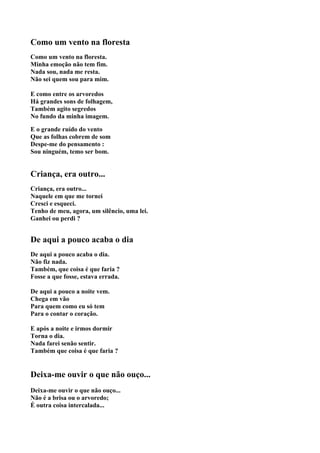 Como um vento na floresta
Como um vento na floresta.
Minha emoção não tem fim.
Nada sou, nada me resta.
Não sei quem sou para mim.

E como entre os arvoredos
Há grandes sons de folhagem,
Também agito segredos
No fundo da minha imagem.

E o grande ruído do vento
Que as folhas cobrem de som
Despe-me do pensamento :
Sou ninguém, temo ser bom.


Criança, era outro...
Criança, era outro...
Naquele em que me tornei
Cresci e esqueci.
Tenho de meu, agora, um silêncio, uma lei.
Ganhei ou perdi ?


De aqui a pouco acaba o dia
De aqui a pouco acaba o dia.
Não fiz nada.
Também, que coisa é que faria ?
Fosse a que fosse, estava errada.

De aqui a pouco a noite vem.
Chega em vão
Para quem como eu só tem
Para o contar o coração.

E após a noite e irmos dormir
Torna o dia.
Nada farei senão sentir.
Também que coisa é que faria ?


Deixa-me ouvir o que não ouço...
Deixa-me ouvir o que não ouço...
Não é a brisa ou o arvoredo;
É outra coisa intercalada...
 