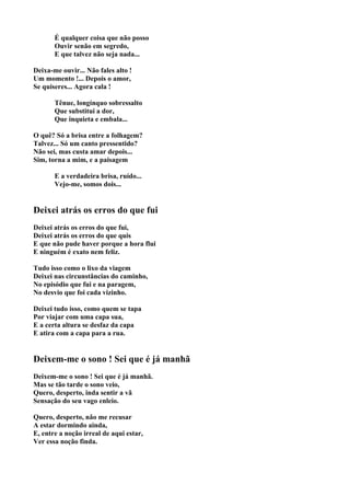 É qualquer coisa que não posso
       Ouvir senão em segredo,
       E que talvez não seja nada...

Deixa-me ouvir... Não fales alto !
Um momento !... Depois o amor,
Se quiseres... Agora cala !

       Tênue, longínquo sobressalto
       Que substitui a dor,
       Que inquieta e embala...

O quê? Só a brisa entre a folhagem?
Talvez... Só um canto pressentido?
Não sei, mas custa amar depois...
Sim, torna a mim, e a paisagem

       E a verdadeira brisa, ruído...
       Vejo-me, somos dois...


Deixei atrás os erros do que fui
Deixei atrás os erros do que fui,
Deixei atrás os erros do que quis
E que não pude haver porque a hora flui
E ninguém é exato nem feliz.

Tudo isso como o lixo da viagem
Deixei nas circunstâncias do caminho,
No episódio que fui e na paragem,
No desvio que foi cada vizinho.

Deixei tudo isso, como quem se tapa
Por viajar com uma capa sua,
E a certa altura se desfaz da capa
E atira com a capa para a rua.


Deixem-me o sono ! Sei que é já manhã
Deixem-me o sono ! Sei que é já manhã.
Mas se tão tarde o sono veio,
Quero, desperto, inda sentir a vã
Sensação do seu vago enleio.

Quero, desperto, não me recusar
A estar dormindo ainda,
E, entre a noção irreal de aqui estar,
Ver essa noção finda.
 