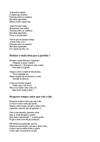 A festa fora alheia
E depois que acabou
Ficaram entre as sombras
Das áleas apertadas
Quem eu fui e quem sou.

Tudo fora por todos.
Brincaram, mas enfim
Ficaram entre as sombras
Das áleas apertadas
Só eu, e eu sem mim.

Talvez que no parque antigo
A festa volte a ser.
Ficaram entre as sombras
Das áleas apertadas
Eu e quem sei não ser.


Desfaze a mala feita pra a partida !
Desfaze a mala feita pra a partida !
   Chegaste a ousar a mala ?
Que importa ? Desesperar ante a inda
   Pois tudo a ti iguala.

Sempre serás o sonho de tim mesmo.
   Vives tentando ser,
Papel rasgado de um intento, a esmo
   Atirado ao descrer.

Como as correias cingem
  Tudo o que vais levar!
Mas é só a mala e não a ida [?]
  Que há de sempre ficar !


Desperto sempre antes que raie o dia
Desperto sempre antes que raie o dia
E escrevo com o sono que perdi.
Depois, neste torpor em que a alma é fria,
Aguardo a aurora, que já quantas vi.

Fito-a sem atenção, cinzento verde
Que se azula de galos a cantar.
Que mau é não dormir ? A gente perde
O que a morte nos dá pra começar.

Oh Primavera quietada, aurora,
Ensina ao meu torpor, em que a alma é fria,
O que é que na alma lívida a colora
Com o que vai acontecer no dia.
 