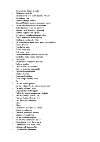 •   Do fundo do fim do mundo
•   Dói-me no coração
•   Dói-me quem sou. E em meio da emoção
•   Do meio da rua
•   Dorme, criança, dorme
•   Dormir! Não ter desejos nem esperanças
•   Do seu longínquo reino cor-de-rosa
•   Doze signos do céu o Sol percorre
•   Durmo, cheio de nada, e amanhã
•   Durmo. Regresso ou espero?
•   E a extensa e vária natureza é triste
•   É boa! Se fossem malmequeres
•   E fala aos constelados céus
•   Eh, como outrora era outra a que eu não tinha!
•   É Inda Quente
•   E ou jazigo haja
•   É uma brisa leve
•   E, ó vento vago
•   Em outro mundo, onde a vontade é lei
•   Em toda a noite o sono não veio
•   Em Torno
•   Em torno ao candeeiro desolado
•   Enfia, a agulha
•   Entre o luar e o arvoredo
•   Entre o sossego e o arvoredo
•   Epitáfio Desconhecido
•   Era isso mesmo
•   Eram varões todos
•   É um campo verde e vasto
•   Eu
•   Eu amo tudo o que foi
•   Eu me resigno. Há no alto da montanha
•   Eu tenho idéias e razões
•   Exígua lâmpada tranqüila
•   Falhei. Os astros seguem seu caminho
•   Fito-me frente a frente ( I )
•   Fito-me frente a frente ( II )
•   Flui, indeciso na bruma
•   Glosa
•   Glosas
•   Gnomos do luar que faz selvas
•   Gostara, realmente
•   Gradual, desde que o calor
•   Grande sol a entreter
•   Há uma música do povo
•   Há um frio e um vácuo no ar
•   Já ouvi doze vezes dar a hora
•   Ladram uns cães a distância
•   Lá fora onde árvores São
•   Leve rio cimo das ervas
 