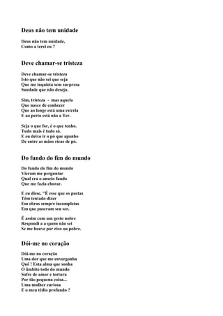 Deus não tem unidade
Deus não tem unidade,
Como a terei eu ?


Deve chamar-se tristeza
Deve chamar-se tristeza
Isto que não sei que seja
Que me inquieta sem surpresa
Saudade que não deseja.

Sim, tristeza - mas aquela
Que nasce de conhecer
Que ao longe está uma estrela
E ao perto está não a Ter.

Seja o que for, é o que tenho.
Tudo mais é tudo só.
E eu deixo ir o pó que apanho
De entre as mãos ricas de pó.


Do fundo do fim do mundo
Do fundo do fim do mundo
Vieram me perguntar
Qual era o anseio fundo
Que me fazia chorar.

E eu disse, "É esse que os poetas
Têm tentado dizer
Em obras sempre incompletas
Em que puseram seu ser.

Ë assim com um gesto nobre
Respondi a a quem não sei
Se me houve por rico ou pobre.


Dói-me no coração
Dói-me no coração
Uma dor que me envergonha
Quê ! Esta alma que sonha
O âmbito todo do mundo
Sofre de amor e tortura
Por tão pequena coisa...
Uma mulher curiosa
E o meu tédio profundo ?
 