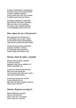 E todos os brinquedos se transformam
Em coisas vivas, e um cortejo formam:
Cavalos e soldados e bonecas,
Ursos e pretos, que vêm, vão e tornam,
E palhaços que tocam em rabecas...

E há figuras pequenas e engraçadas
Que brincam e dão saltos e passadas...
Mas vem o dia, e, leve e graciosa,
Pé ante pé, volta a melhor das fadas
Ao seu longínquo reino cor-de-rosa.


Doze signos do céu o Sol percorre
Doze signos do céu o Sol percorre,
E, renovando o curso, nasce e morre
Nos horizontes do que contemplamos.
Tudo em nós é o ponto de onde estamos.

Ficções da nossa mesma consciência,
Jazemos o instinto e a ciência.
E o sol parado nunca percorreu
Os doze signos que não há no céu.


Durmo, cheio de nada, e amanhã
Durmo, cheio de nada, e amanhã
é, em meu coração,
Qualquer coisa sem ser, pública e vã
Dada a um público vão.

O sono! este mistério entre dois dias
Que traz ao que não dorme
À terra que de aqui visões nuas, vazias,
Num outro mundo enorme.

O sono! que cansaço me vem dar
O que não mais me traz
Que uma onda lenta, sempre a ressacar,
Sobre o que a vida faz ?!


Durmo. Regresso ou espero?
Durmo. Regresso ou espero?
Não sei. Um outro flui
Entre o que sou e o que quero
Entre o que sou e o que fui.
 