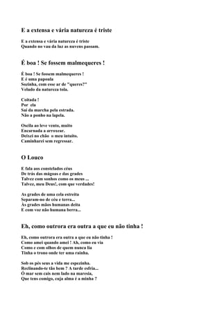 E a extensa e vária natureza é triste
E a extensa e vária natureza é triste
Quando no vau da luz as nuvens passam.


É boa ! Se fossem malmequeres !
É boa ! Se fossem malmequeres !
E é uma papoula
Sozinha, com esse ar de "queres?"
Veludo da natureza tola.

Coitada !
Por ela
Saí da marcha pela estrada.
Não a ponho na lapela.

Oscila ao leve vento, muito
Encarnada a arroxear.
Deixei no chão o meu intuito.
Caminharei sem regressar.


O Louco
E fala aos constelados céus
De trás das mágoas e das grades
Talvez com sonhos como os meus ...
Talvez, meu Deus!, com que verdades!

As grades de uma cela estreita
Separam-no de céu e terra...
Às grades mãos humanas deita
E com voz não humana berra...


Eh, como outrora era outra a que eu não tinha !
Eh, como outrora era outra a que eu não tinha !
Como amei quando amei ! Ah, como eu via
Como e com olhos de quem nunca lia
Tinha o trono onde ter uma rainha.

Sob os pés seus a vida me espezinha.
Reclinando-te tão bem ? A tarde esfria...
Ó mar sem cais nem lado na maresia,
Que tens comigo, cuja alma é a minha ?
 