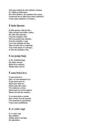 Sob uma umbela de chá embaixo estamos
E é súbita a lembrança
Da velha Quinta e do espalmar dos ramos
Fecharam-me os olhos para toda a história !
Como sapos saltamos e erramos...


É Inda Quente
É inda quente o fim do dia...
Meu coração tem tédio e nada...
Da vida sobe maresia...
Uma luz azulada e fria
Pára nas pedras da calçada...
Uma luz azulada e vaga
Um resto anônimo do dia...
Meu coração não se embriaga
Vejo como quem vê e divaga...
E uma luz azulada e fria.


E ou jazigo haja
E OU JAZIGO haja
Ou sótão com pó.
Bebé foi-se embora.
Minha alma está só.


É uma brisa leve
É uma brisa leve
Que o ar um momento teve
E que passa sem ter
Quase por tudo ser.
Quem amo não existe.
Vivo indeciso e triste.
Quem quis ser já me esquece
Quem sou não me conhece.

E em meio disto o aroma
Que a brisa traz me assoma
Um momento à consciência
Como uma confidência.


E, ó vento vago
E, ó vento vago
Das solidões,
Minha alma é um lago
De indecisões.
 