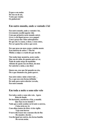 Ergue-a em ondas
De iras ou de ais,
Vento que rondas
Os pinheirais!


Em outro mundo, onde a vontade é lei
Em outro mundo, onde a vontade é lei,
Livremente escolhi aquela vida
Com que primeiro neste mundo entrei.
Livre, a ela fiquei preso e eu a paguei
Com o preço das vidas subseqüentes
De que ela é a causa, o deus; e esses entes,
Por ser quem fui, serão o que serei.

Por que pesa em meu corpo e minha mente
Esta miséria de sofrer ? Não foi
Minha a culpa e a razão do que me dói.

Não tenho hoje memória, neste sonho
Que sou de mim, de quanto quis ser eu.
Nada de nada surge do medonho
Abismo de quem sou em Deus, do meu
Ser anterior a mim, a me dizer

Quem sou, esse que fui quando no céu,
Ou o que chamam céu, pude querer.

Sou entre mim e mim o intervalo _
Eu, o que uso esta forma definida
De onde para outra ulterior resvalo,
Em outro mundo


Em toda a noite o sono não veio
Em toda a noite o sono não veio. Agora
       Raia do fundo
Do horizonte, encoberta e fria, a manhã.
       Que faço eu no mundo ?
Nada que a noite acalme ou levante a aurora,
        Coisa séria ou vã.
Com olhos tontos da febre vã da vigília
        Vejo com horror
O novo dia trazer-me o mesmo dia do fim
        Do mundo e da dor _
Um dia igual aos outros, da eterna família
        De serem assim.
 