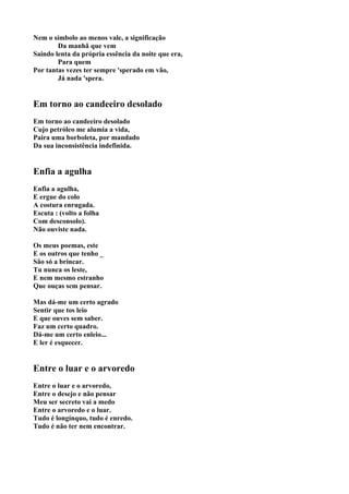 Nem o símbolo ao menos vale, a significação
        Da manhã que vem
Saindo lenta da própria essência da noite que era,
        Para quem
Por tantas vezes ter sempre 'sperado em vão,
        Já nada 'spera.


Em torno ao candeeiro desolado
Em torno ao candeeiro desolado
Cujo petróleo me alumia a vida,
Paira uma borboleta, por mandado
Da sua inconsistência indefinida.


Enfia a agulha
Enfia a agulha,
E ergue do colo
A costura enrugada.
Escuta : (volto a folha
Com desconsolo).
Não ouviste nada.

Os meus poemas, este
E os outros que tenho _
São só a brincar.
Tu nunca os leste,
E nem mesmo estranho
Que ouças sem pensar.

Mas dá-me um certo agrado
Sentir que tos leio
E que ouves sem saber.
Faz um certo quadro.
Dá-me um certo enleio...
E ler é esquecer.


Entre o luar e o arvoredo
Entre o luar e o arvoredo,
Entre o desejo e não pensar
Meu ser secreto vai a medo
Entre o arvoredo e o luar.
Tudo é longínquo, tudo é enredo.
Tudo é não ter nem encontrar.
 
