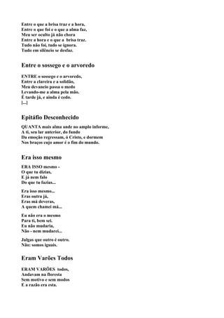 Entre o que a brisa traz e a hora,
Entre o que foi e o que a alma faz,
Meu ser oculto já não chora
Entre a hora e o que a brisa traz.
Tudo não foi, tudo se ignora.
Tudo em silêncio se desfaz.


Entre o sossego e o arvoredo
ENTRE o sossego e o arvoredo,
Entre a clareira e a solidão,
Meu devaneio passa o medo
Levando-me a alma pela mão.
É tarde já, e ainda é cedo.
[...]


Epitáfio Desconhecido
QUANTA mais alma ande no amplo informe,
A ti, seu lar anterior, do fundo
Da emoção regressam, ó Cristo, e dormem
Nos braços cujo amor é o fim do mundo.


Era isso mesmo
ERA ISSO mesmo -
O que tu dizias,
E já nem falo
Do que tu fazias...
Era isso mesmo...
Eras outra já,
Eras má deveras,
A quem chamei má...
Eu não era o mesmo
Para ti, bem sei.
Eu não mudaria,
Não - nem mudarei...
Julgas que outro é outro.
Não: somos iguais.


Eram Varões Todos
ERAM VARÕES todos,
Andavam na floresta
Sem motivo e sem modos
E a razão era esta.
 