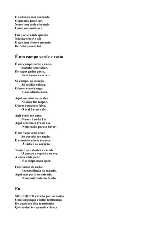 E andando iam cantando
O que não pude ser,
Nesse tom mole e brando
Como um anoitecer

Em que se canta quanto
Não há nem é e dói
E que tem disso o encanto
De tudo quanto foi.


É um campo verde e vasto
É um campo verde e vasto,
    Sozinho sem saber,
De vagos gados pasto,
     Sem águas a correr.
Só campo, só sossego,
     Só solidão calada.
Olho-o, e nada nego
     E não afirmo nada.
Aqui em mim me exalço
    No meu fiel torpor.
O bem é pouco e falso,
    O mal é erro e dor.
Agir é não ter casa,
    Pensar é nada Ter.
Aqui nem luzes (?) ou asa
     Nem razão para a haver.
E um vago sono desce
    Só por não ter razão,
E o mundo alheio esquece
     À vista e ao coração.
Torpor que alastra e excede
    O campo e o gado e os ver.
A alma nada pede
     E o corpo nada quer.
Feliz sabor de nada,
      Inconsciência do mundo,
Aqui sem porto ou estrada,
      Nem horizonte no fundo.


Eu
SOU LOUCO e tenho por memória
Uma longínqua e infiel lembrança
De qualquer dita transitória
Que sonhei ter quando criança.
 