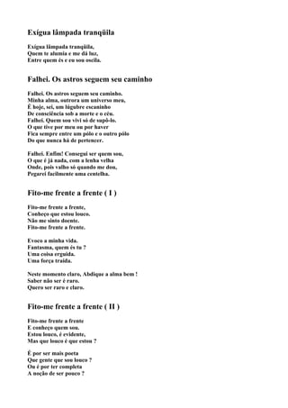 Exígua lâmpada tranqüila
Exígua lâmpada tranqüila,
Quem te alumia e me dá luz,
Entre quem és e eu sou oscila.


Falhei. Os astros seguem seu caminho
Falhei. Os astros seguem seu caminho.
Minha alma, outrora um universo meu,
É hoje, sei, um lúgubre escaninho
De consciência sob a morte e o céu.
Falhei. Quem sou vivi só de supô-lo.
O que tive por meu ou por haver
Fica sempre entre um pólo e o outro pólo
Do que nunca há de pertencer.

Falhei. Enfim! Consegui ser quem sou,
O que é já nada, com a lenha velha
Onde, pois valho só quando me dou,
Pegarei facilmente uma centelha.


Fito-me frente a frente ( I )
Fito-me frente a frente,
Conheço que estou louco.
Não me sinto doente.
Fito-me frente a frente.

Evoco a minha vida.
Fantasma, quem és tu ?
Uma coisa erguida.
Uma força traída.

Neste momento claro, Abdique a alma bem !
Saber não ser é raro.
Quero ser raro e claro.


Fito-me frente a frente ( II )
Fito-me frente a frente
E conheço quem sou.
Estou louco, é evidente,
Mas que louco é que estou ?

É por ser mais poeta
Que gente que sou louco ?
Ou é por ter completa
A noção de ser pouco ?
 