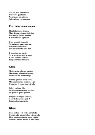 Não sei, mas sinto morto
O ser vivo que tenho.
Nasci como um aborto,
Salvo a hora e o tamanho.


Flui, indeciso na bruma
Flui, indeciso na bruma,
Mais do que a bruma indeciso,
Um ser que é coisa a achar
E a quem nada é preciso.

Quer somente consistir
No nada que o cerca ao ser,
Um começo de existir
Que acabou antes de o Ter.

É o sentido que existe
Na aragem que mal se sente
E cuja essência consiste
Em passar incertamente.


Glosa
Minha alma sabe-me a antiga
Mas sou de minha lembrança,
Como um eco, uma cantiga.

Bem sei que isto não é nada,
Mas quem dera a alma que seja
O que isto é, como uma estrada.

Talvez eu fosse feliz
Se houvesse em mim o perdão
Do que isto quase que diz.

Porque o esforço é vil e vão,
A verdade, quem a quis ?
Escuta só meu coração.


Glosas
Toda a obra é vã, e vã a obra toda.
O vento vão, que as folhas vãs enroda,
Figura nosso esforço e nosso estado.
O dado e o feito, ambos os dá o Fado.
 